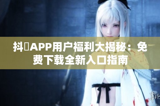 抖抈APP用户福利大揭秘：免费下载全新入口指南