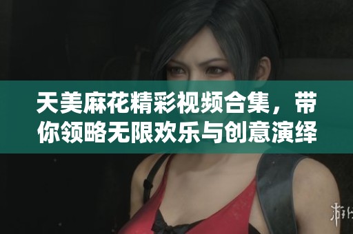 天美麻花精彩视频合集，带你领略无限欢乐与创意演绎