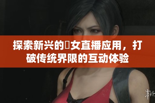 探索新兴的祼女直播应用，打破传统界限的互动体验