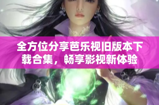 全方位分享芭乐视旧版本下载合集，畅享影视新体验
