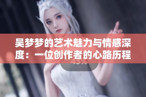 吴梦梦的艺术魅力与情感深度：一位创作者的心路历程