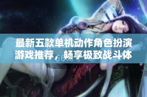 最新五款单机动作角色扮演游戏推荐，畅享极致战斗体验