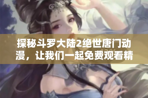 探秘斗罗大陆2绝世唐门动漫，让我们一起免费观看精彩剧情