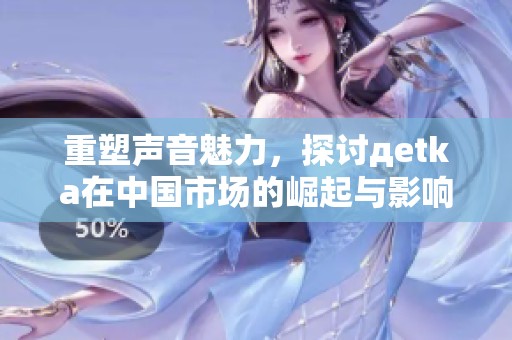 重塑声音魅力，探讨дetka在中国市场的崛起与影响