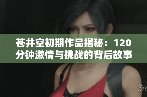苍井空初期作品揭秘：120分钟激情与挑战的背后故事