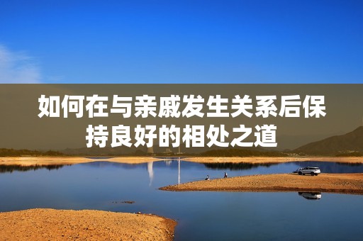 如何在与亲戚发生关系后保持良好的相处之道