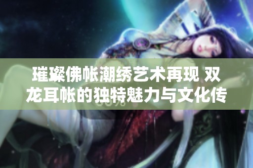 璀璨佛帐潮绣艺术再现 双龙耳帐的独特魅力与文化传承