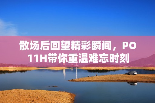 散场后回望精彩瞬间，PO11H带你重温难忘时刻