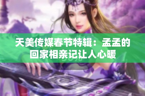 天美传媒春节特辑：孟孟的回家相亲记让人心暖