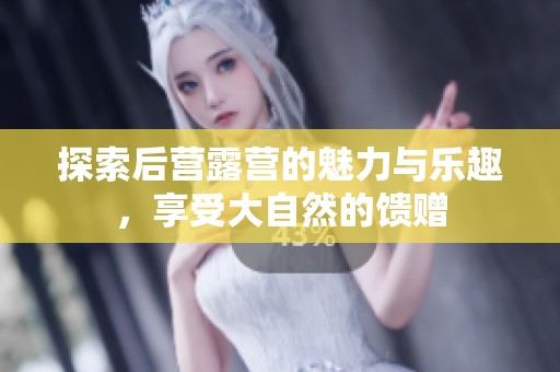 探索后营露营的魅力与乐趣，享受大自然的馈赠
