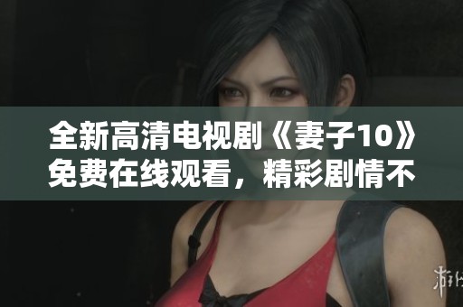 全新高清电视剧《妻子10》免费在线观看，精彩剧情不容错过