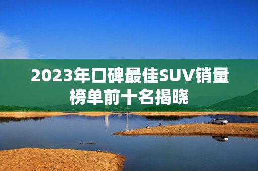 2023年口碑最佳SUV销量榜单前十名揭晓
