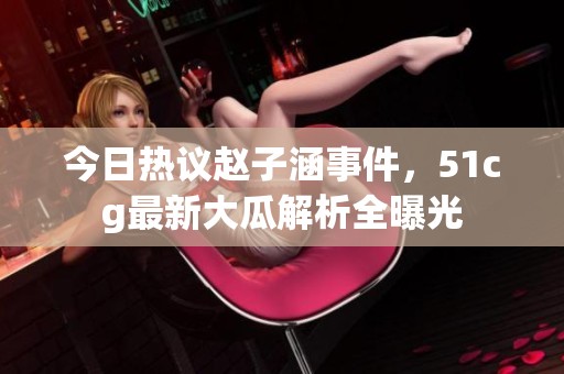 今日热议赵子涵事件，51cg最新大瓜解析全曝光
