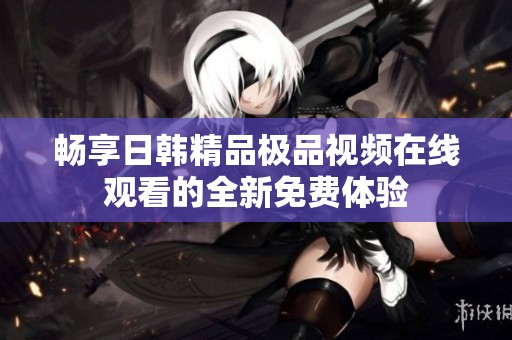 畅享日韩精品极品视频在线观看的全新免费体验