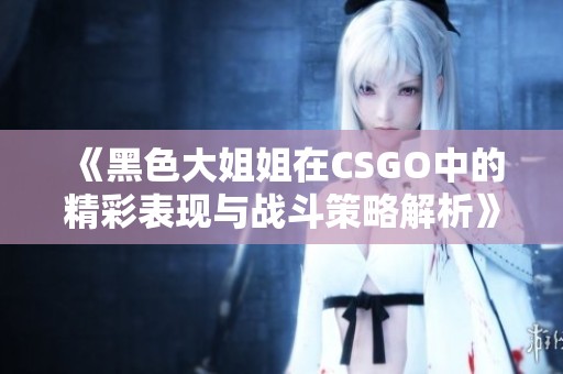 《黑色大姐姐在CSGO中的精彩表现与战斗策略解析》