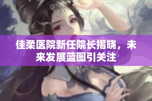 佳柔医院新任院长揭晓，未来发展蓝图引关注