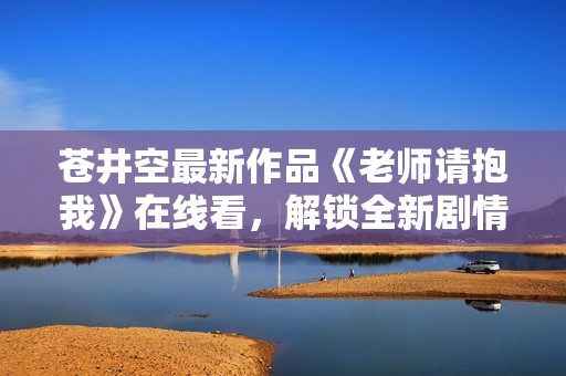 苍井空最新作品《老师请抱我》在线看，解锁全新剧情体验
