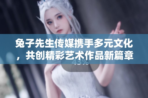 兔子先生传媒携手多元文化，共创精彩艺术作品新篇章