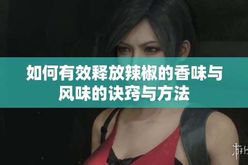 如何有效释放辣椒的香味与风味的诀窍与方法