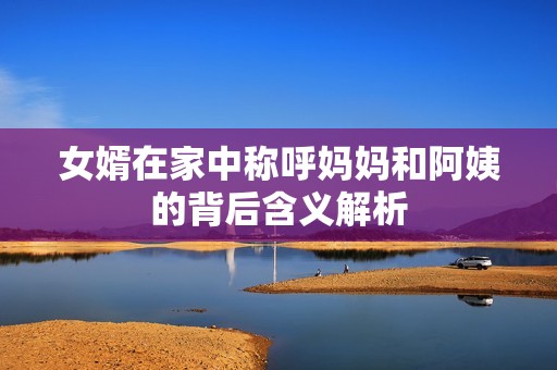 女婿在家中称呼妈妈和阿姨的背后含义解析
