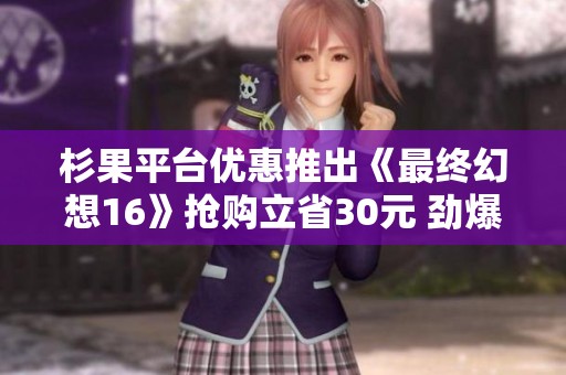 杉果平台优惠推出《最终幻想16》抢购立省30元 劲爆好评游戏等你来玩