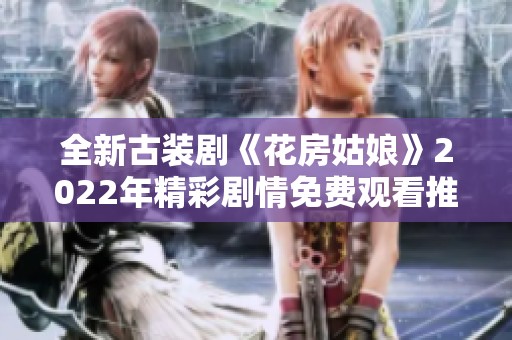 全新古装剧《花房姑娘》2022年精彩剧情免费观看推荐