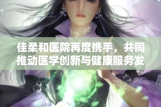 佳柔和医院再度携手，共同推动医学创新与健康服务发展
