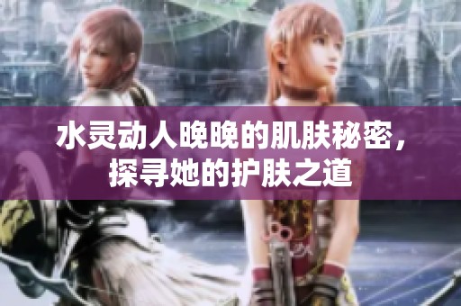 水灵动人晚晚的肌肤秘密，探寻她的护肤之道