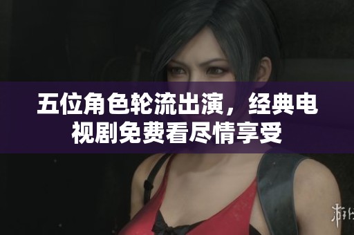五位角色轮流出演，经典电视剧免费看尽情享受