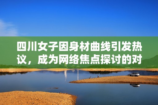 四川女子因身材曲线引发热议，成为网络焦点探讨的对象
