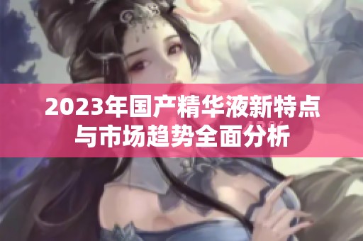 2023年国产精华液新特点与市场趋势全面分析