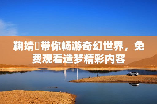 鞠婧祎带你畅游奇幻世界，免费观看造梦精彩内容