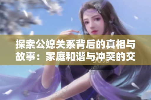 探索公媳关系背后的真相与故事：家庭和谐与冲突的交织