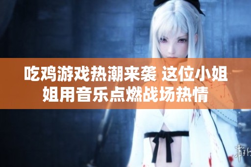吃鸡游戏热潮来袭 这位小姐姐用音乐点燃战场热情