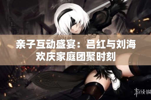 亲子互动盛宴：吕红与刘海欢庆家庭团聚时刻