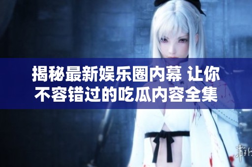 揭秘最新娱乐圈内幕 让你不容错过的吃瓜内容全集