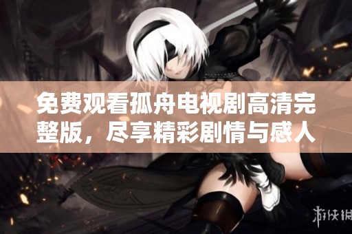 免费观看孤舟电视剧高清完整版，尽享精彩剧情与感人时刻