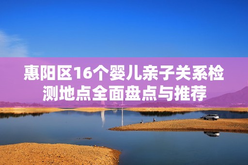 惠阳区16个婴儿亲子关系检测地点全面盘点与推荐