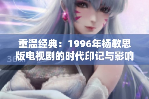 重温经典：1996年杨敏思版电视剧的时代印记与影响
