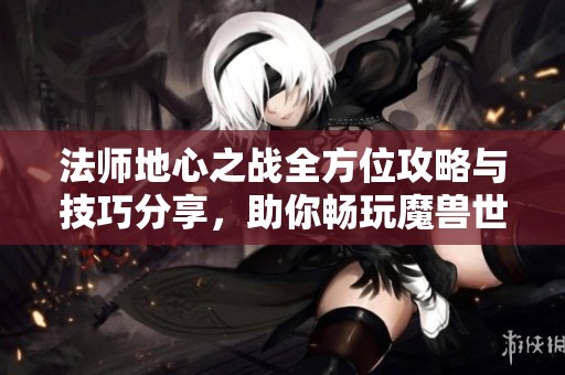 法师地心之战全方位攻略与技巧分享，助你畅玩魔兽世界