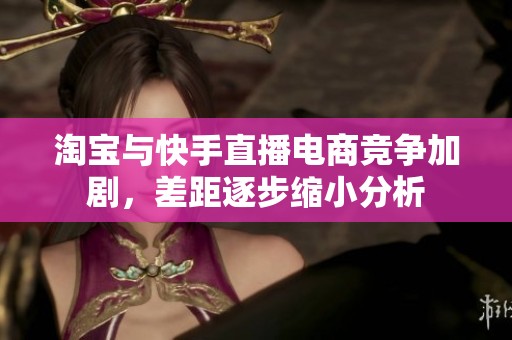 淘宝与快手直播电商竞争加剧，差距逐步缩小分析
