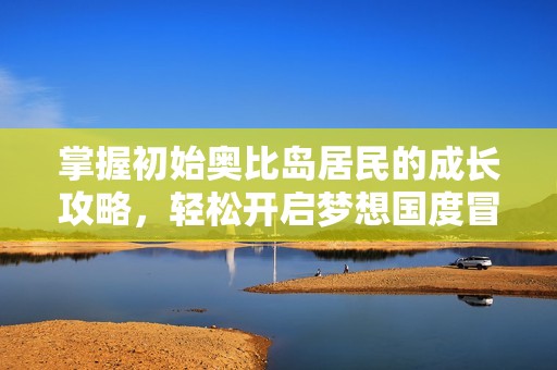 掌握初始奥比岛居民的成长攻略，轻松开启梦想国度冒险之旅