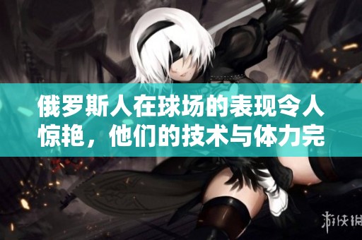 俄罗斯人在球场的表现令人惊艳，他们的技术与体力完美结合