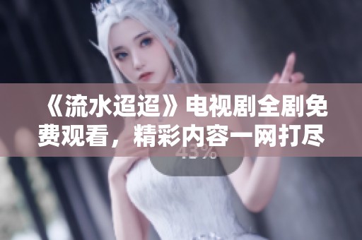 《流水迢迢》电视剧全剧免费观看，精彩内容一网打尽！