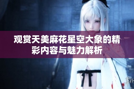 观赏天美麻花星空大象的精彩内容与魅力解析