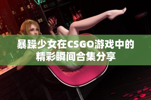 暴躁少女在CSGO游戏中的精彩瞬间合集分享