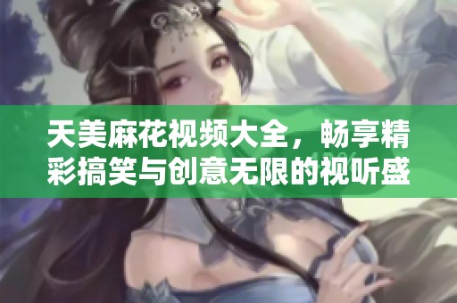 天美麻花视频大全，畅享精彩搞笑与创意无限的视听盛宴