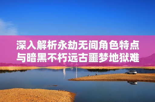 深入解析永劫无间角色特点与暗黑不朽远古噩梦地狱难度挑战