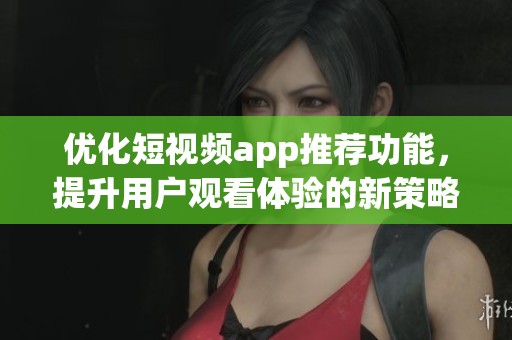 优化短视频app推荐功能，提升用户观看体验的新策略