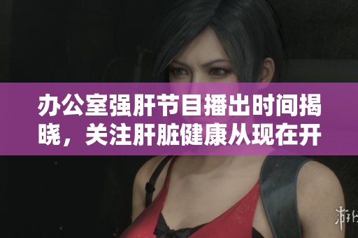 办公室强肝节目播出时间揭晓，关注肝脏健康从现在开始